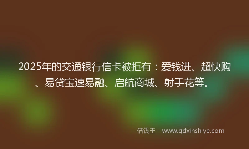 2025年的交通银行信卡被拒有：爱钱进、超快购、易贷宝速易融、启航商城、射手花等。