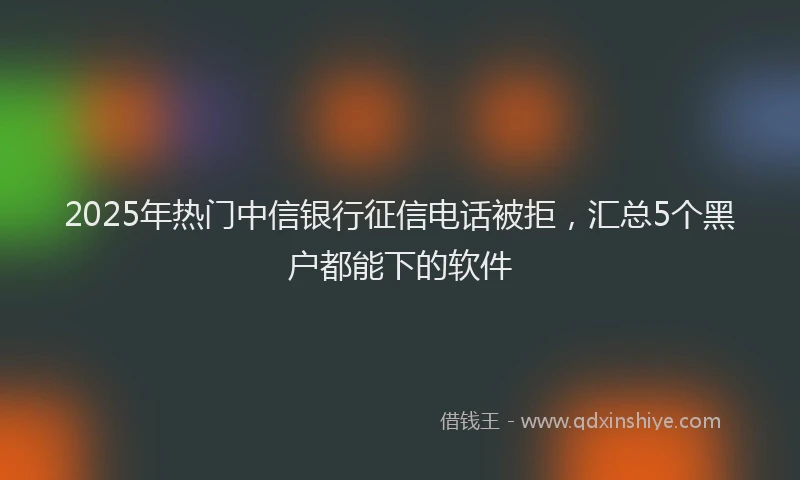 2025年热门中信银行征信电话被拒，汇总5个黑户都能下的软件
