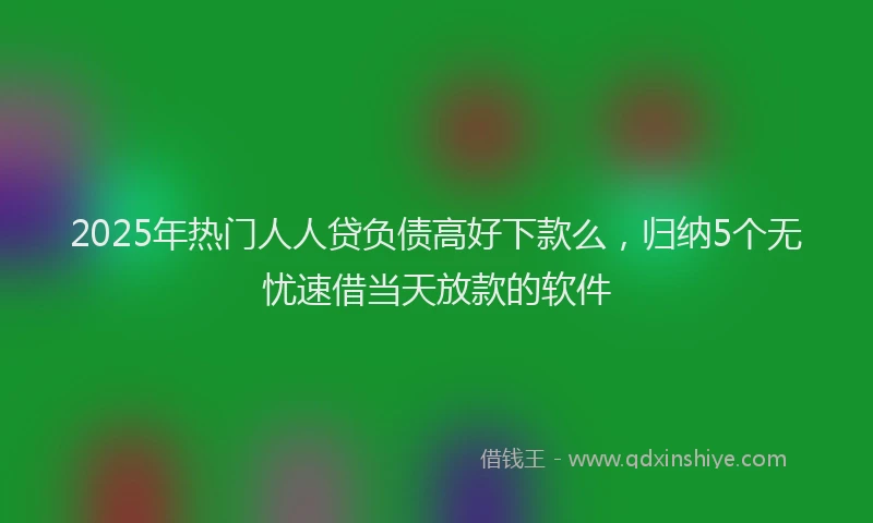 2025年热门人人贷负债高好下款么，归纳5个无忧速借当天放款的软件