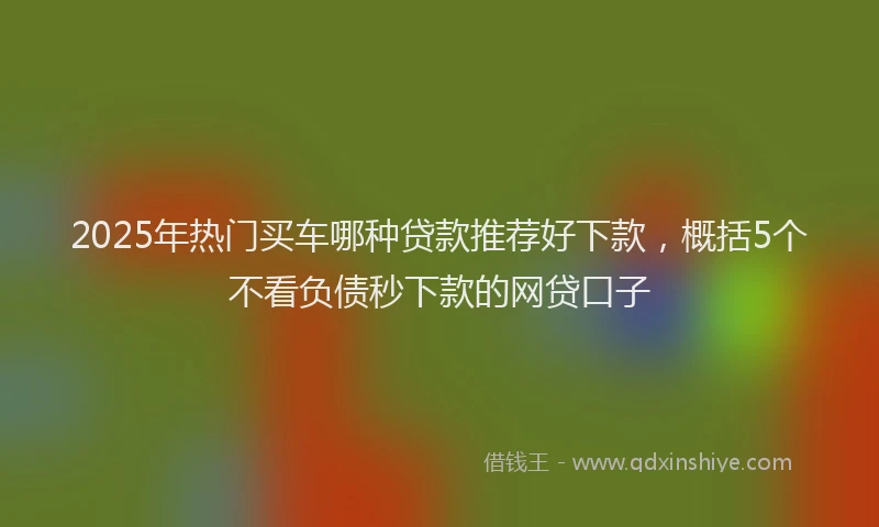 2025年热门买车哪种贷款推荐好下款，概括5个不看负债秒下款的网贷口子