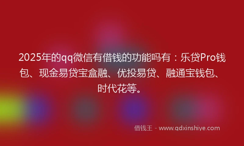 2025年的qq微信有借钱的功能吗有：乐贷Pro钱包、现金易贷宝盒融、优投易贷、融通宝钱包、时代花等。