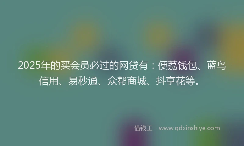 2025年的买会员必过的网贷有：便荔钱包、蓝鸟信用、易秒通、众帮商城、抖享花等。