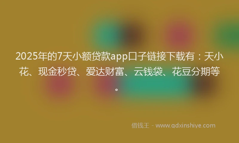 2025年的7天小额贷款app口子链接下载有：天小花、现金秒贷、爱达财富、云钱袋、花豆分期等。