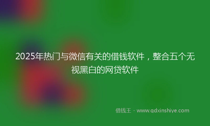 2025年热门与微信有关的借钱软件，整合五个无视黑白的网贷软件