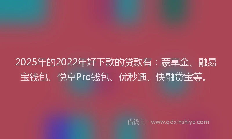 2025年的2022年好下款的贷款有：蒙享金、融易宝钱包、悦享Pro钱包、优秒通、快融贷宝等。