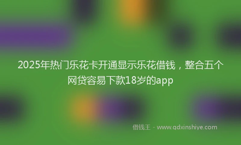 2025年热门乐花卡开通显示乐花借钱，整合五个网贷容易下款18岁的app