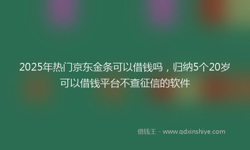 2025年热门京东金条可以借钱吗，归纳5个20岁可以借钱平台不查征信的软件
