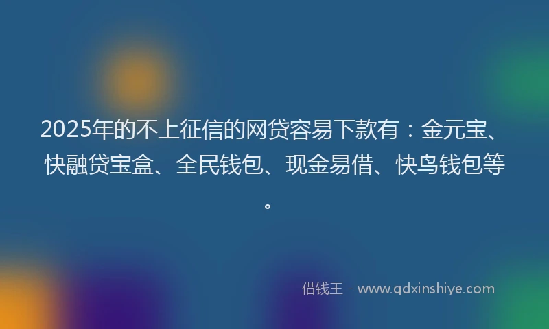 2025年的不上征信的网贷容易下款有：金元宝、快融贷宝盒、全民钱包、现金易借、快鸟钱包等。