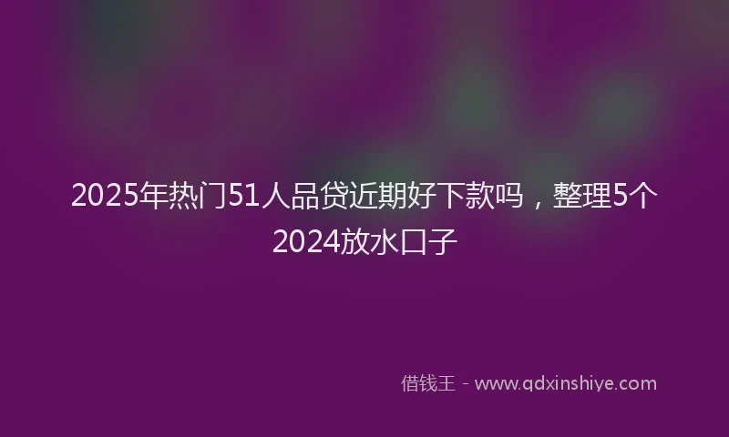 2025年热门51人品贷近期好下款吗，整理5个2024放水口子