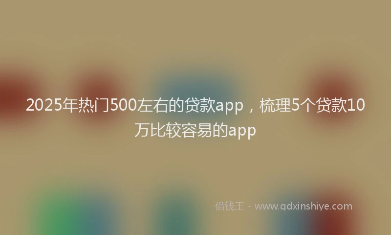 2025年热门500左右的贷款app，梳理5个贷款10万比较容易的app