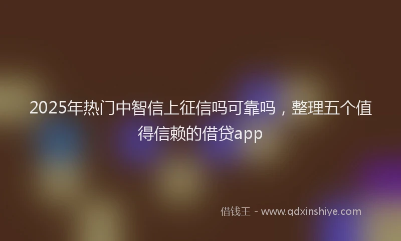 2025年热门中智信上征信吗可靠吗，整理五个值得信赖的借贷app