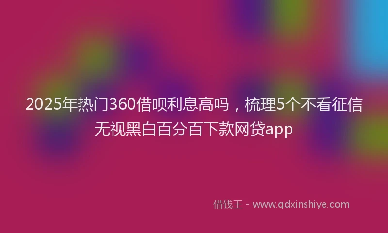 2025年热门360借呗利息高吗，梳理5个不看征信无视黑白百分百下款网贷app