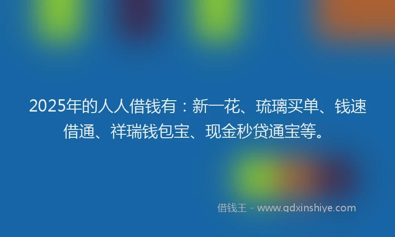 2025年的人人借钱有：新一花、琉璃买单、钱速借通、祥瑞钱包宝、现金秒贷通宝等。
