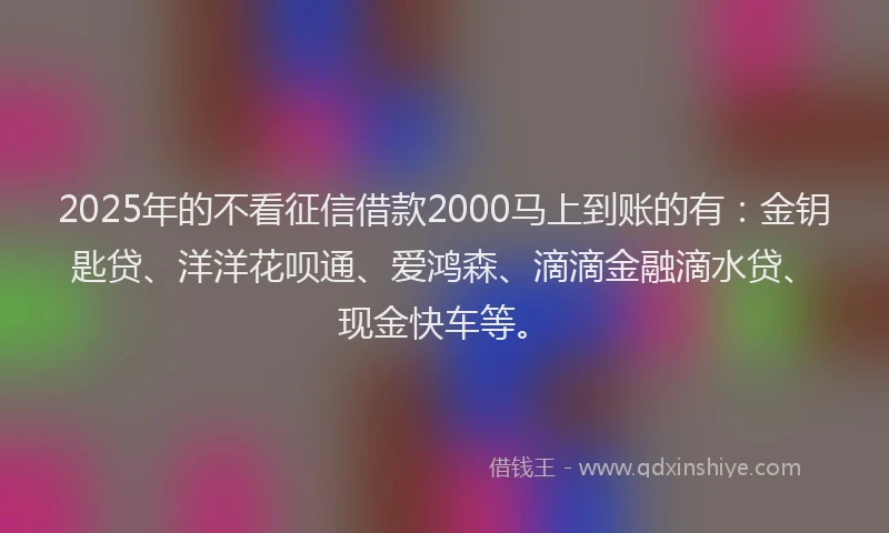 2025年的不看征信借款2000马上到账的有：金钥匙贷、洋洋花呗通、爱鸿森、滴滴金融滴水贷、现金快车等。