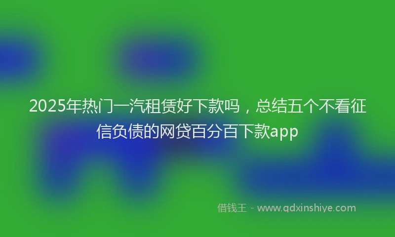 2025年热门一汽租赁好下款吗，总结五个不看征信负债的网贷百分百下款app