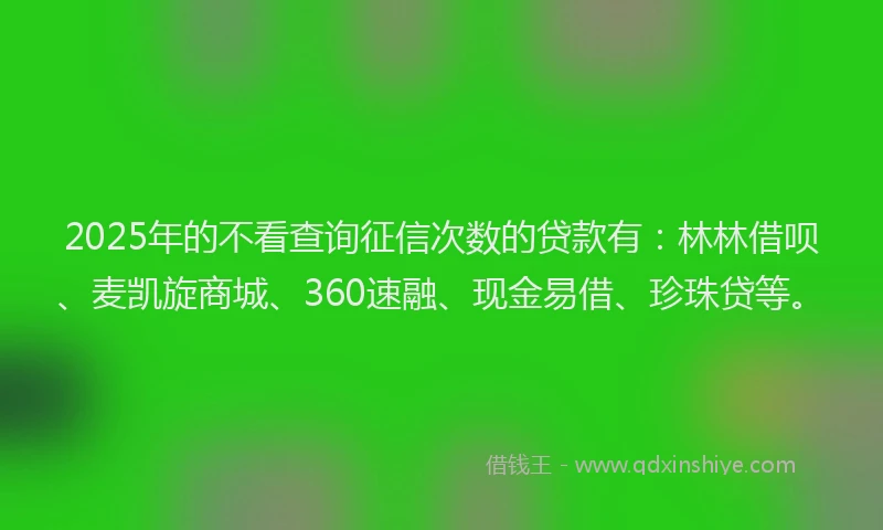 2025年的不看查询征信次数的贷款有：林林借呗、麦凯旋商城、360速融、现金易借、珍珠贷等。