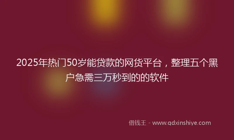 2025年热门50岁能贷款的网货平台，整理五个黑户急需三万秒到的的软件