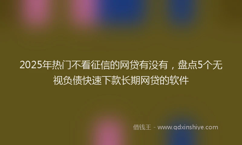 2025年热门不看征信的网贷有没有，盘点5个无视负债快速下款长期网贷的软件