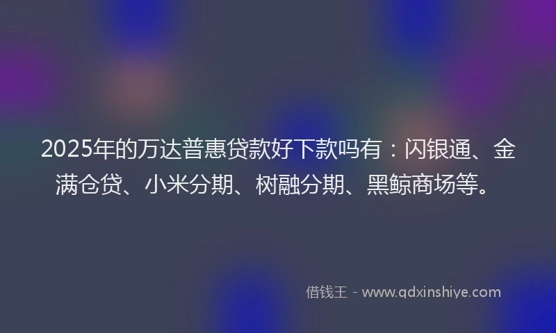 2025年的万达普惠贷款好下款吗有：闪银通、金满仓贷、小米分期、树融分期、黑鲸商场等。
