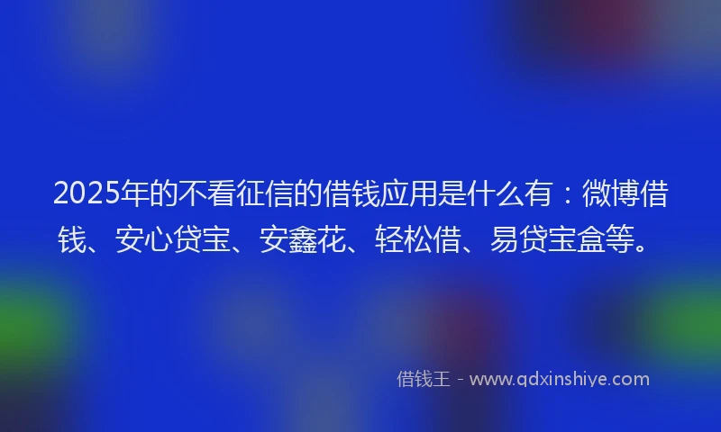 2025年的不看征信的借钱应用是什么有：微博借钱、安心贷宝、安鑫花、轻松借、易贷宝盒等。