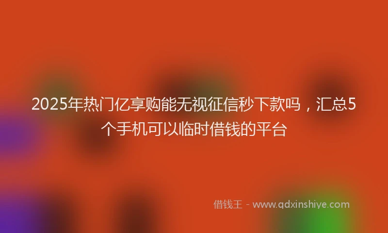 2025年热门亿享购能无视征信秒下款吗，汇总5个手机可以临时借钱的平台