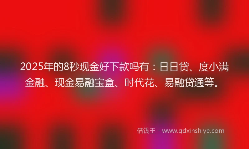 2025年的8秒现金好下款吗有：日日贷、度小满金融、现金易融宝盒、时代花、易融贷通等。