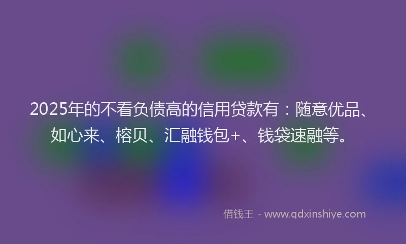 2025年的不看负债高的信用贷款有：随意优品、如心来、榕贝、汇融钱包+、钱袋速融等。