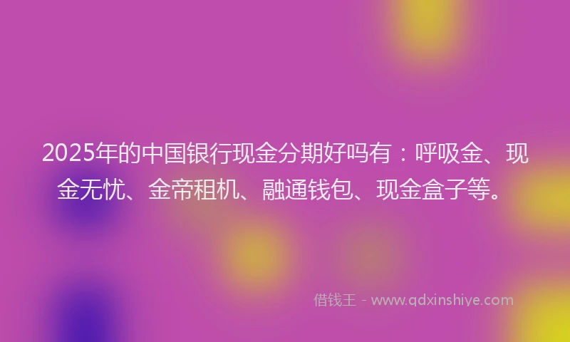 2025年的中国银行现金分期好吗有：呼吸金、现金无忧、金帝租机、融通钱包、现金盒子等。