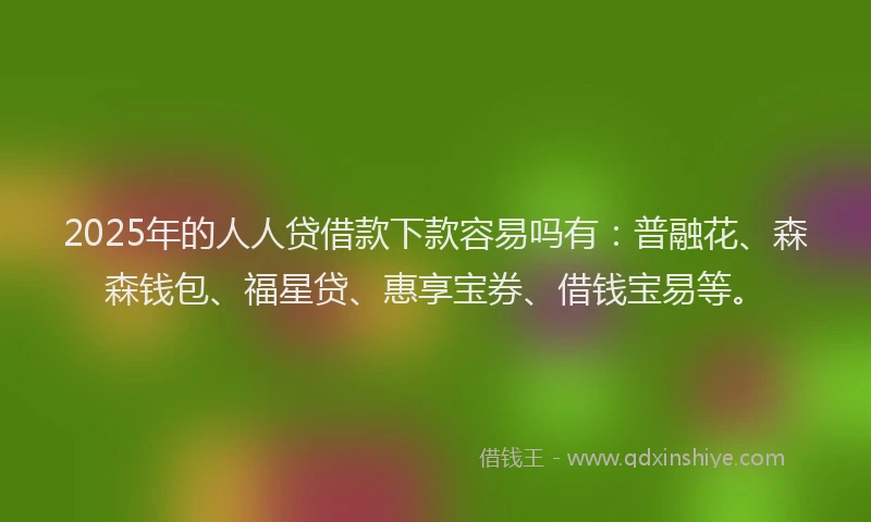 2025年的人人贷借款下款容易吗有：普融花、森森钱包、福星贷、惠享宝券、借钱宝易等。