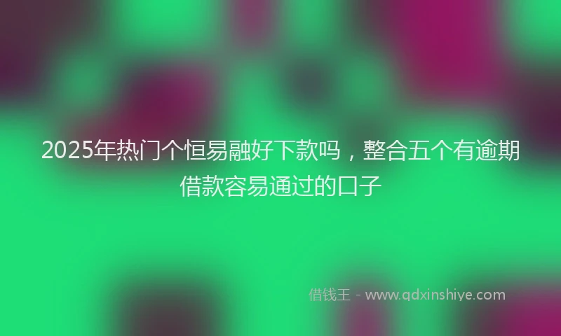 2025年热门个恒易融好下款吗，整合五个有逾期借款容易通过的口子