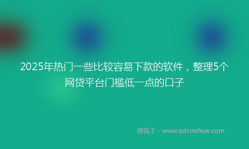 2025年热门一些比较容易下款的软件，整理5个网贷平台门槛低一点的口子