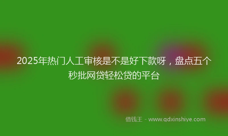2025年热门人工审核是不是好下款呀，盘点五个秒批网贷轻松贷的平台