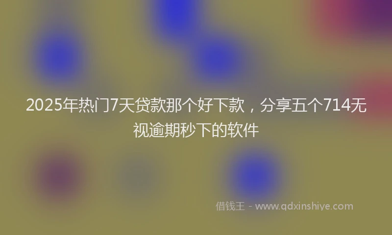 2025年热门7天贷款那个好下款，分享五个714无视逾期秒下的软件