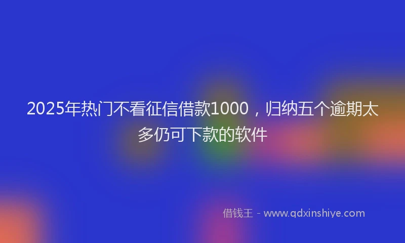 2025年热门不看征信借款1000，归纳五个逾期太多仍可下款的软件