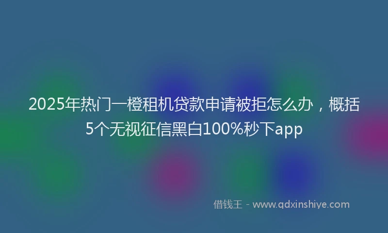 2025年热门一橙租机贷款申请被拒怎么办，概括5个无视征信黑白100%秒下app