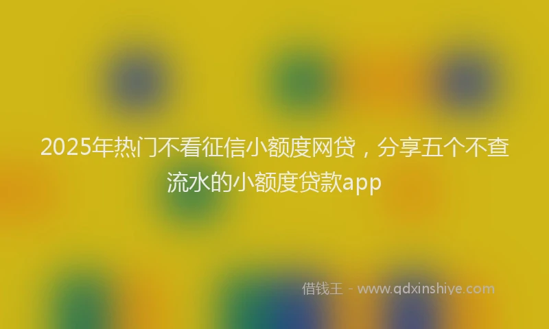 2025年热门不看征信小额度网贷，分享五个不查流水的小额度贷款app
