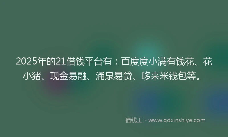 2025年的21借钱平台有：百度度小满有钱花、花小猪、现金易融、涌泉易贷、哆来米钱包等。