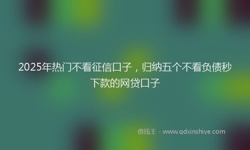 2025年热门不看征信口子，归纳五个不看负债秒下款的网贷口子
