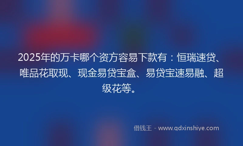2025年的万卡哪个资方容易下款有：恒瑞速贷、唯品花取现、现金易贷宝盒、易贷宝速易融、超级花等。