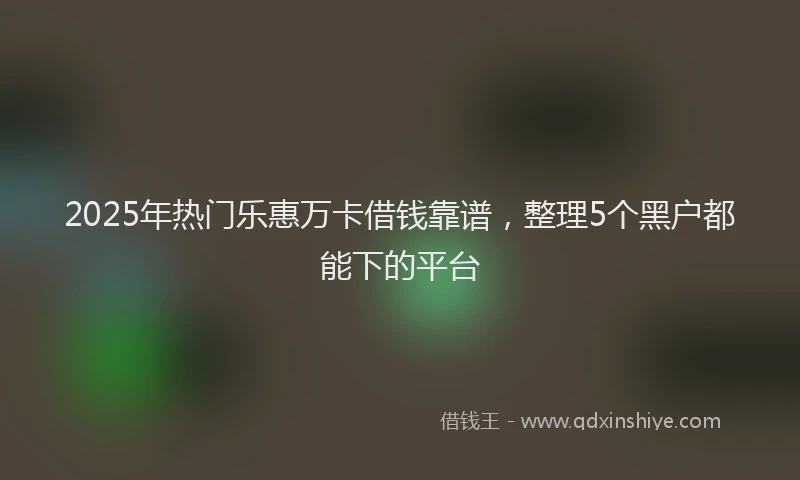 2025年热门乐惠万卡借钱靠谱，整理5个黑户都能下的平台