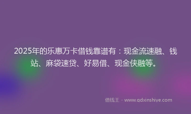 2025年的乐惠万卡借钱靠谱有：现金流速融、钱站、麻袋速贷、好易借、现金侠融等。