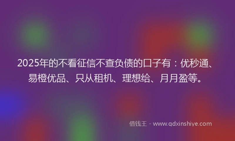 2025年的不看征信不查负债的口子有：优秒通、易橙优品、只从租机、理想给、月月盈等。