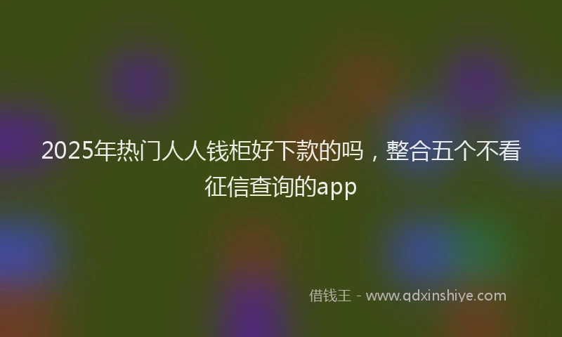 2025年热门人人钱柜好下款的吗，整合五个不看征信查询的app