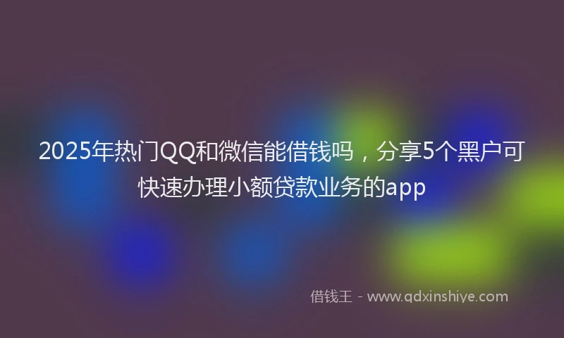 2025年热门QQ和微信能借钱吗，分享5个黑户可快速办理小额贷款业务的app