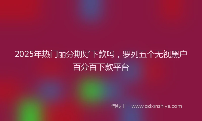 2025年热门丽分期好下款吗，罗列五个无视黑户百分百下款平台