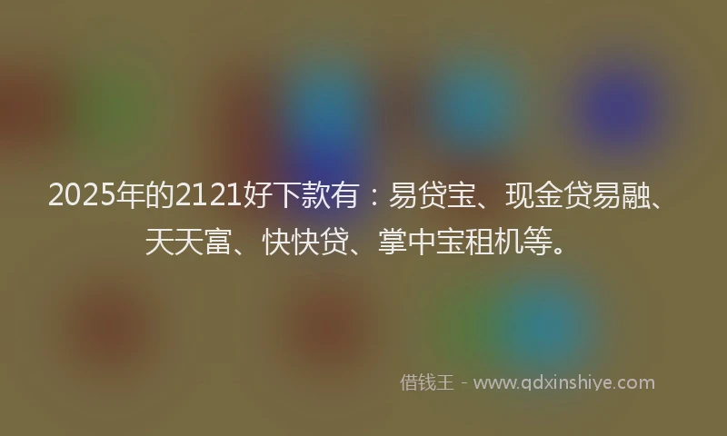 2025年的2121好下款有：易贷宝、现金贷易融、天天富、快快贷、掌中宝租机等。