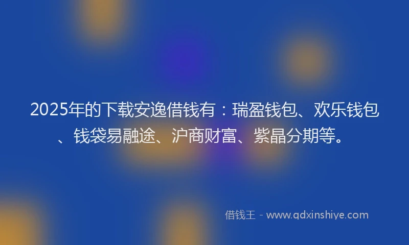 2025年的下载安逸借钱有：瑞盈钱包、欢乐钱包、钱袋易融途、沪商财富、紫晶分期等。