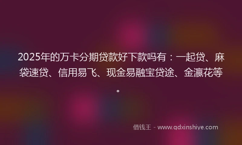 2025年的万卡分期贷款好下款吗有：一起贷、麻袋速贷、信用易飞、现金易融宝贷途、金瀛花等。