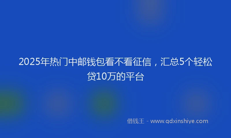 2025年热门中邮钱包看不看征信，汇总5个轻松贷10万的平台