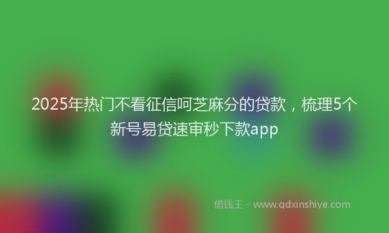 2025年热门不看征信呵芝麻分的贷款，梳理5个新号易贷速审秒下款app